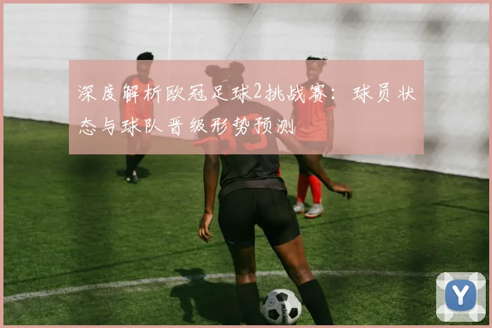 深度解析欧冠足球2挑战赛:球员状态与球队晋级形势预测