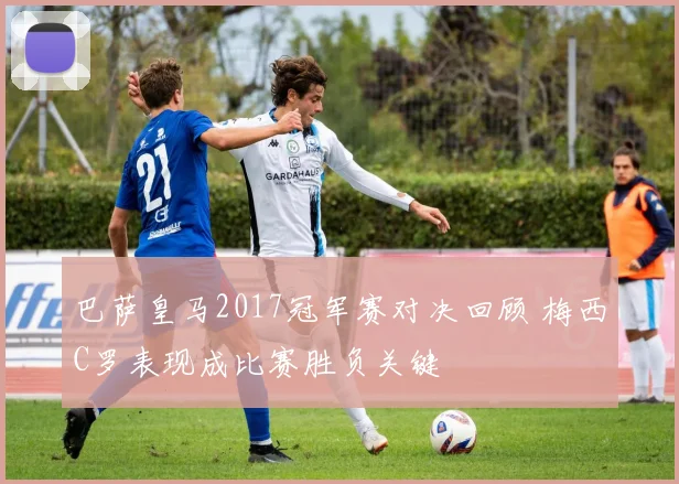 巴萨皇马2017冠军赛对决回顾 梅西C罗表现成比赛胜负关键