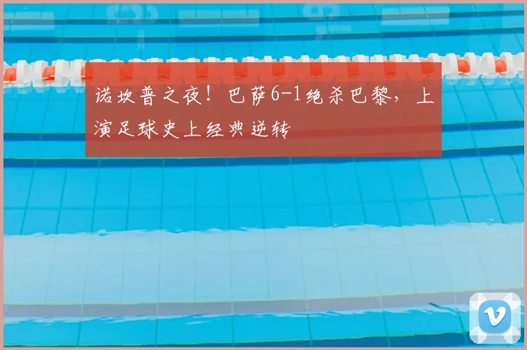 诺坎普之夜！巴萨6-1绝杀巴黎，上演足球史上经典逆转