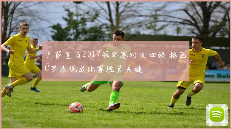 巴萨皇马2017冠军赛对决回顾 梅西C罗表现成比赛胜负关键